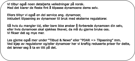 Vi tilbyr også noen detaljerte veiledninger på norsk.Med det klarer de fleste fint å tilpasse dynamoene dems selv. Ellers tilbyr vi også en del service ang. dynamoer,  inkludert tilpasning av dynamoer til bruk med eksterne regulatorer.Så hvis du mangler tid, eller bare ikke ønsker å forberede dynamoen din selv,eller hvis dynamoen skal sjekkes likevel, da må du gjerne bruke oss. Vi fikser det og mye mer. Les gjerne også mer under “Tilbud & News” eller “PDAR => Tilpasning” mm.  Ved kjøp av regulatorer og/eller dynamoer her vi kraftig reduserte priser for dette, det lønner seg å ta en titt på det.