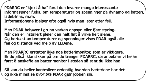 PDARRC er “kjekt å ha” fordi den leverer mange interessante informasjoner f.eks. om temperaturer og spenninger på dynamo og batteri, ladetrinns, m.m. Informasjonene hjelper ofte også hvis man leter etter feil.Men PDAR behøver i grunn verken oppsyn eller fjernstyring. Når den er installert pleier den helt fint å virke helt alene. Og bortsett av temperaturer og spenninger vises PDAR også alle  feil og tilstands ved hjelp av LEDene. Men PDARRC erstatter ikke noe batterimonitor, som er viktigere. Er du altså ikke sikker på om du trenger PDARRC, da anbefaler vi heller først å anskaffe en batterimonitor i steden så sant du ikke har.Så kan du heller kontrollere ordentlig hvordan batteriene har det og ikke minst se hvor bra PDAR gjør jobben sin.