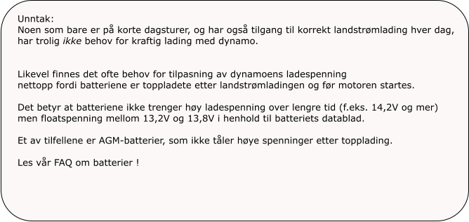 Unntak:Noen som bare er på korte dagsturer, og har også tilgang til korrekt landstrømlading hver dag, har trolig ikke behov for kraftig lading med dynamo. Likevel finnes det ofte behov for tilpasning av dynamoens ladespenning  nettopp fordi batteriene er toppladete etter landstrømladingen og før motoren startes. Det betyr at batteriene ikke trenger høy ladespenning over lengre tid (f.eks. 14,2V og mer)men floatspenning mellom 13,2V og 13,8V i henhold til batteriets datablad.Et av tilfellene er AGM-batterier, som ikke tåler høye spenninger etter topplading.Les vår FAQ om batterier !